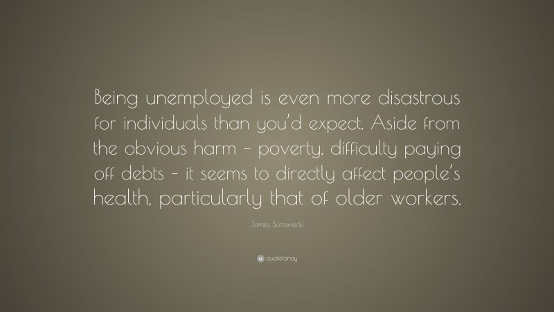 James Surowiecki Quote: “Being unemployed is even more disastrous for individuals than you’d expect. Aside from the obvious harm – poverty, difficulty paying off debts – it seems to directly affect people’s health, particularly that of older workers.”