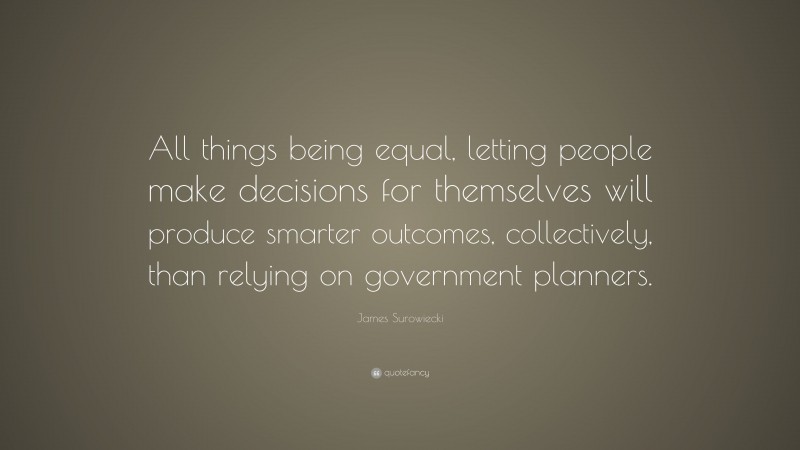James Surowiecki Quote: “All things being equal, letting people make decisions for themselves will produce smarter outcomes, collectively, than relying on government planners.”