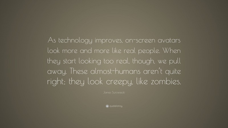 James Surowiecki Quote: “As technology improves, on-screen avatars look more and more like real people. When they start looking too real, though, we pull away. These almost-humans aren’t quite right; they look creepy, like zombies.”