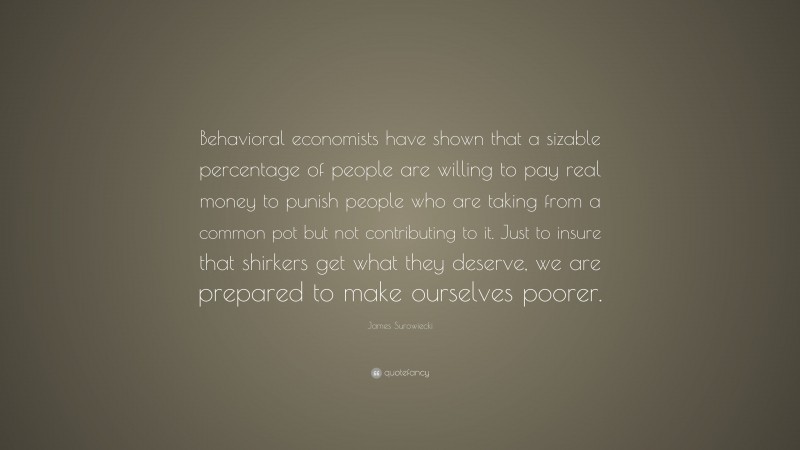 James Surowiecki Quote: “Behavioral economists have shown that a sizable percentage of people are willing to pay real money to punish people who are taking from a common pot but not contributing to it. Just to insure that shirkers get what they deserve, we are prepared to make ourselves poorer.”