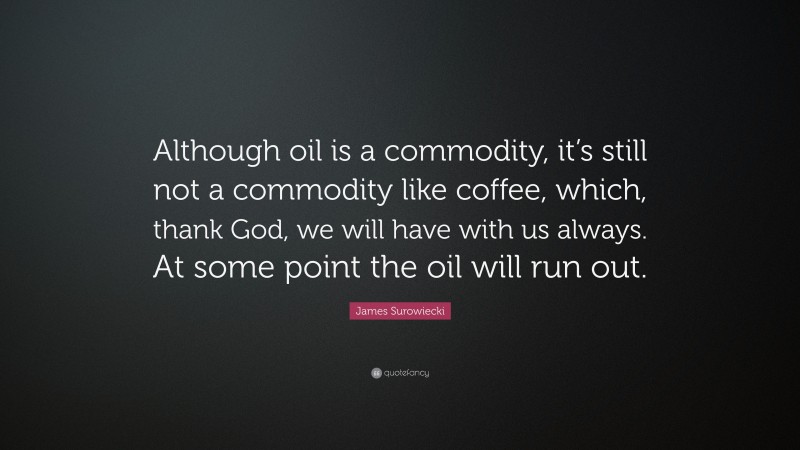 James Surowiecki Quote: “Although oil is a commodity, it’s still not a commodity like coffee, which, thank God, we will have with us always. At some point the oil will run out.”