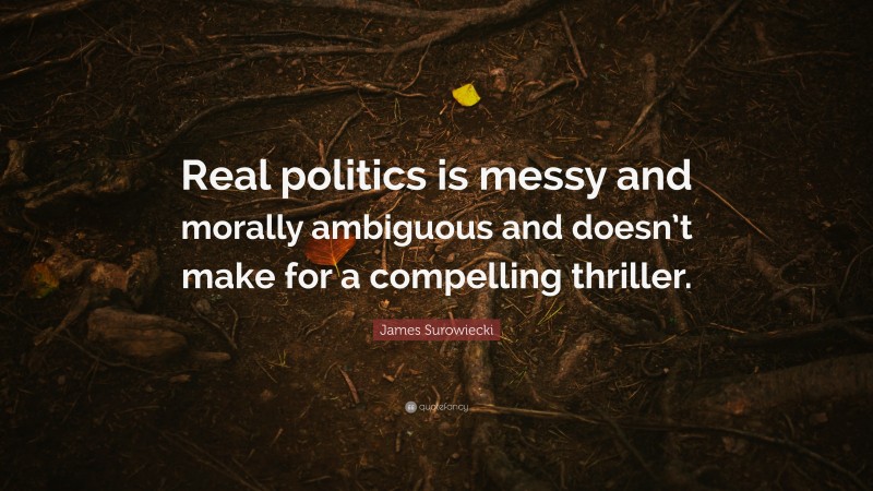 James Surowiecki Quote: “Real politics is messy and morally ambiguous and doesn’t make for a compelling thriller.”