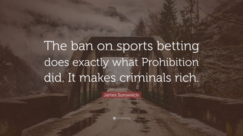 James Surowiecki Quote: “The ban on sports betting does exactly what Prohibition did. It makes criminals rich.”