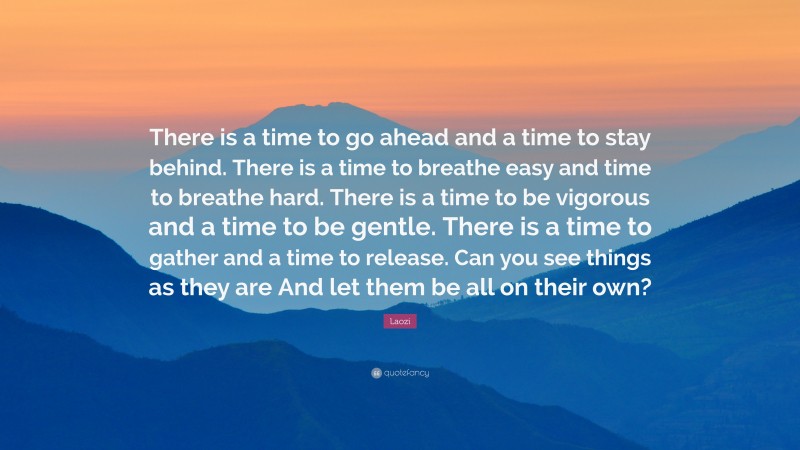 Laozi Quote: “There is a time to go ahead and a time to stay behind. There is a time to breathe easy and time to breathe hard. There is a time to be vigorous and a time to be gentle. There is a time to gather and a time to release. Can you see things as they are And let them be all on their own?”