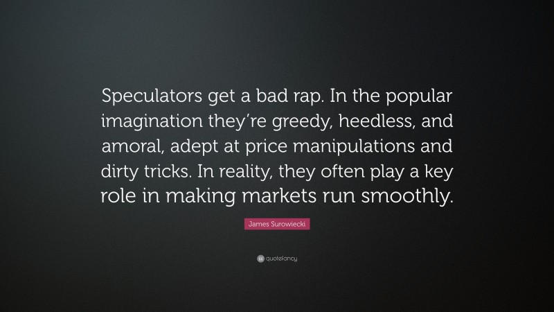 James Surowiecki Quote: “Speculators get a bad rap. In the popular imagination they’re greedy, heedless, and amoral, adept at price manipulations and dirty tricks. In reality, they often play a key role in making markets run smoothly.”