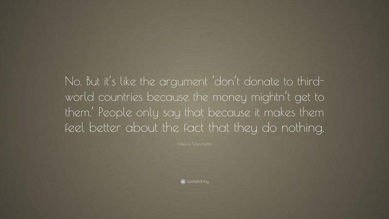 Melina Marchetta Quote: “No. But it’s like the argument ‘don’t donate to third-world countries because the money mightn’t get to them.’ People only say that because it makes them feel better about the fact that they do nothing.”
