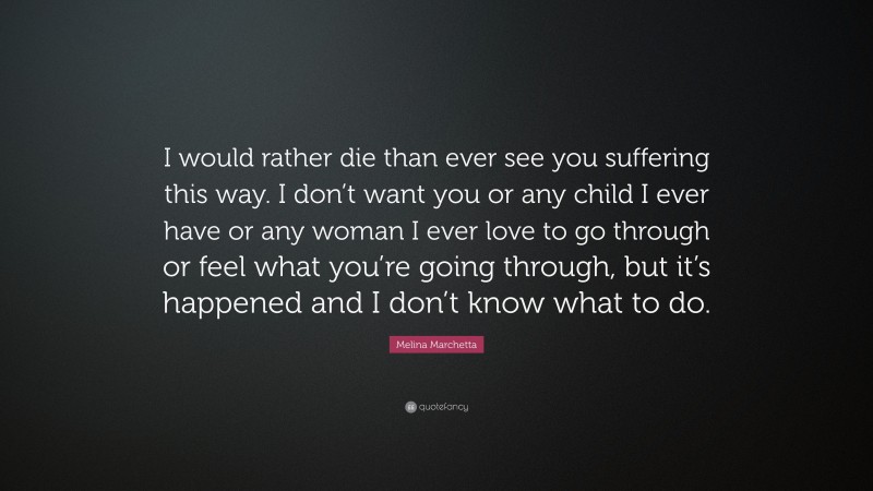 Melina Marchetta Quote: “I would rather die than ever see you suffering this way. I don’t want you or any child I ever have or any woman I ever love to go through or feel what you’re going through, but it’s happened and I don’t know what to do.”