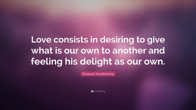 Emanuel Swedenborg Quote: “Love consists in desiring to give what is our own to another and feeling his delight as our own.”