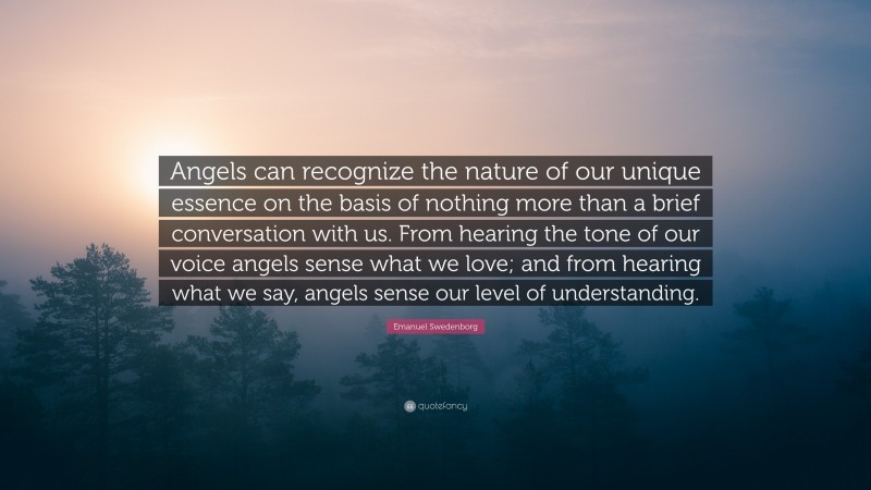 Emanuel Swedenborg Quote: “Angels can recognize the nature of our unique essence on the basis of nothing more than a brief conversation with us. From hearing the tone of our voice angels sense what we love; and from hearing what we say, angels sense our level of understanding.”