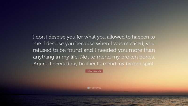 Melina Marchetta Quote: “I don’t despise you for what you allowed to happen to me. I despise you because when I was released, you refused to be found and I needed you more than anything in my life. Not to mend my broken bones, Arjuro. I needed my brother to mend my broken spirit.”