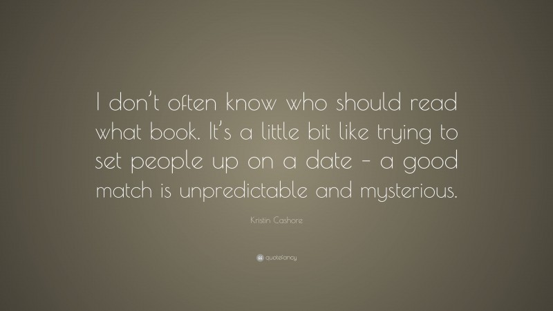 Kristin Cashore Quote: “I don’t often know who should read what book. It’s a little bit like trying to set people up on a date – a good match is unpredictable and mysterious.”