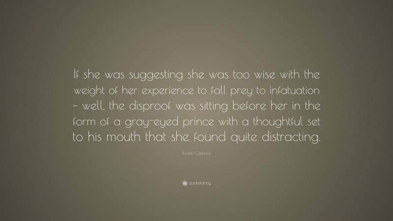 Kristin Cashore Quote: “If she was suggesting she was too wise with the weight of her experience to fall prey to infatuation – well, the disproof was sitting before her in the form of a gray-eyed prince with a thoughtful set to his mouth that she found quite distracting.”