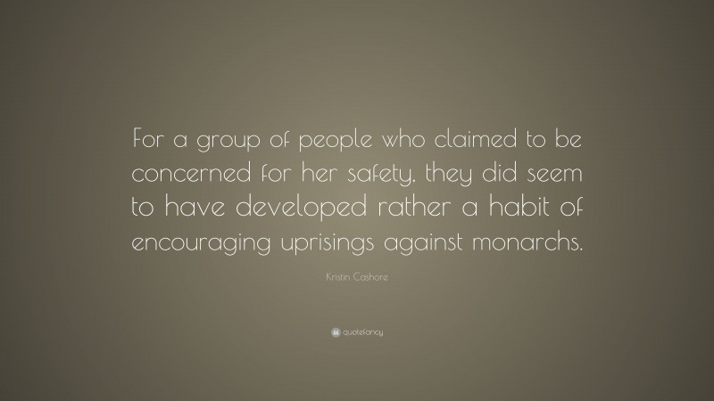 Kristin Cashore Quote: “For a group of people who claimed to be concerned for her safety, they did seem to have developed rather a habit of encouraging uprisings against monarchs.”