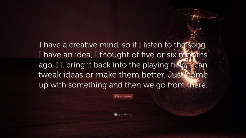Chris Brown Quote: “I have a creative mind, so if I listen to the song, I have an idea, I thought of five or six months ago, I’ll bring it back into the playing field. I can tweak ideas or make them better. Just come up with something and then we go from there.”