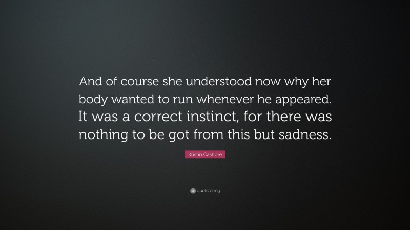 Kristin Cashore Quote: “And of course she understood now why her body wanted to run whenever he appeared. It was a correct instinct, for there was nothing to be got from this but sadness.”