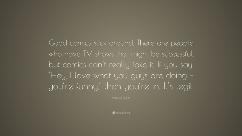 Wanda Sykes Quote: “Good comics stick around. There are people who have TV shows that might be successful, but comics can’t really fake it. If you say, ‘Hey, I love what you guys are doing – you’re funny,’ then you’re in. It’s legit.”