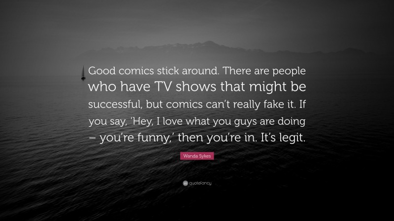 Wanda Sykes Quote: “Good comics stick around. There are people who have TV shows that might be successful, but comics can’t really fake it. If you say, ‘Hey, I love what you guys are doing – you’re funny,’ then you’re in. It’s legit.”