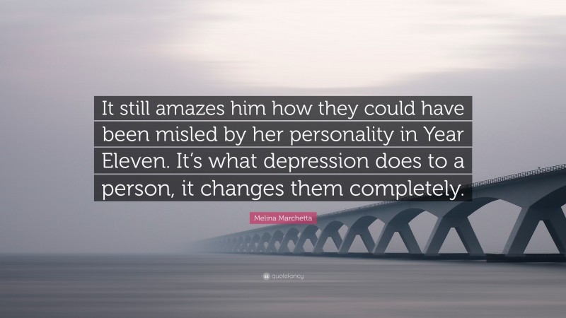 Melina Marchetta Quote: “It still amazes him how they could have been misled by her personality in Year Eleven. It’s what depression does to a person, it changes them completely.”