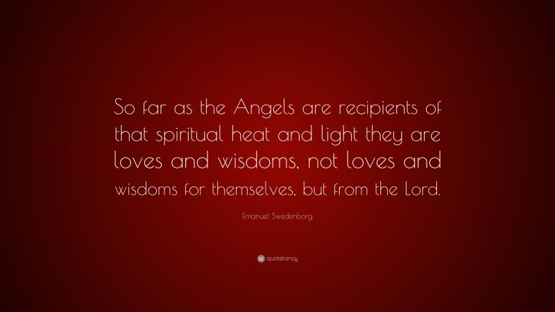 Emanuel Swedenborg Quote: “So far as the Angels are recipients of that spiritual heat and light they are loves and wisdoms, not loves and wisdoms for themselves, but from the Lord.”