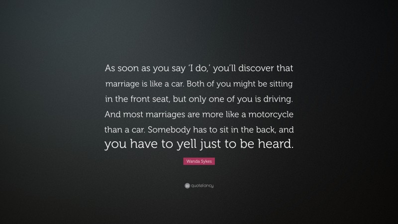 Wanda Sykes Quote: “As soon as you say ‘I do,’ you’ll discover that marriage is like a car. Both of you might be sitting in the front seat, but only one of you is driving. And most marriages are more like a motorcycle than a car. Somebody has to sit in the back, and you have to yell just to be heard.”