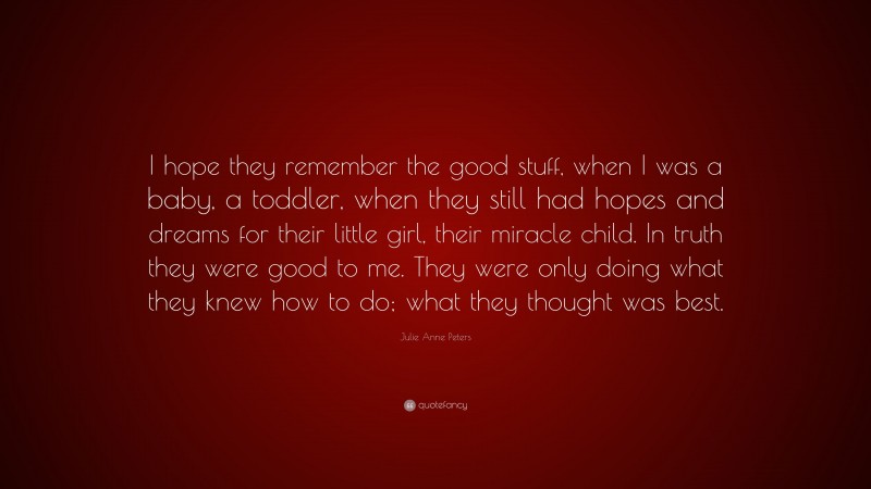 Julie Anne Peters Quote: “I hope they remember the good stuff, when I was a baby, a toddler, when they still had hopes and dreams for their little girl, their miracle child. In truth they were good to me. They were only doing what they knew how to do; what they thought was best.”