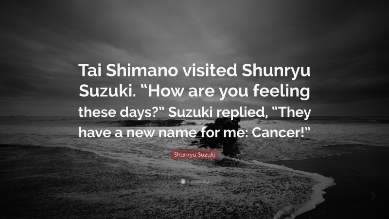 Shunryu Suzuki Quote: “Tai Shimano visited Shunryu Suzuki. “How are you feeling these days?” Suzuki replied, “They have a new name for me: Cancer!””