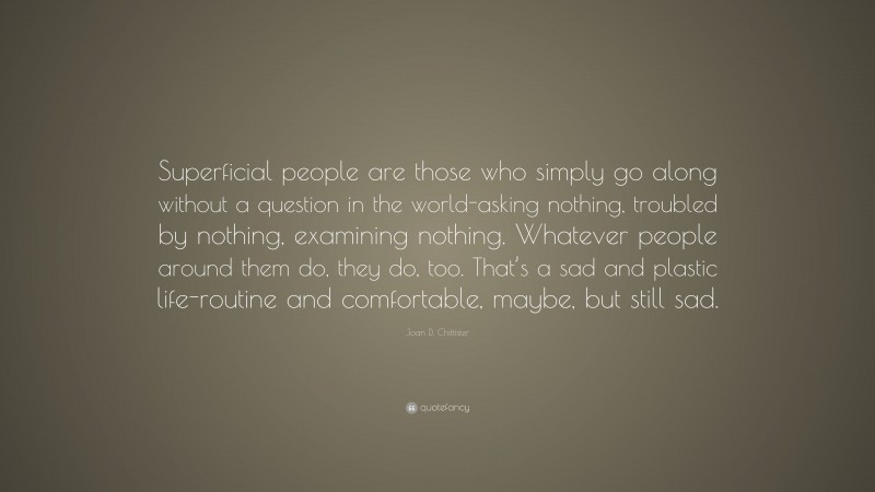 Joan D. Chittister Quote: “Superficial people are those who simply go along without a question in the world-asking nothing, troubled by nothing, examining nothing. Whatever people around them do, they do, too. That’s a sad and plastic life-routine and comfortable, maybe, but still sad.”