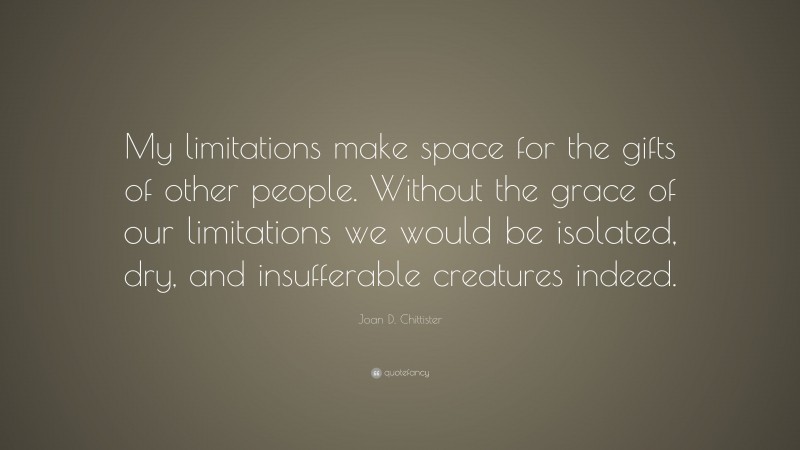 Joan D. Chittister Quote: “My limitations make space for the gifts of other people. Without the grace of our limitations we would be isolated, dry, and insufferable creatures indeed.”