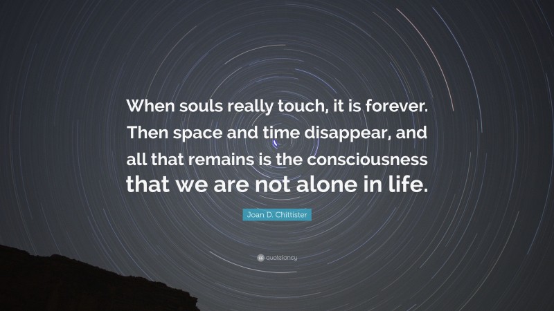 Joan D. Chittister Quote: “When souls really touch, it is forever. Then space and time disappear, and all that remains is the consciousness that we are not alone in life.”