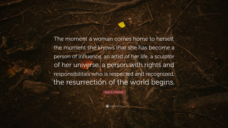 Joan D. Chittister Quote: “The moment a woman comes home to herself, the moment she knows that she has become a person of influence, an artist of her life, a sculptor of her universe, a person with rights and responsibilities who is respected and recognized, the resurrection of the world begins.”