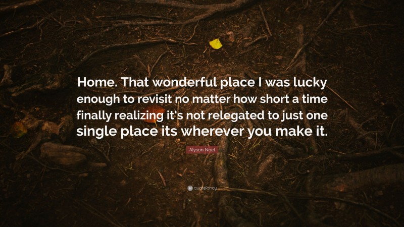 Alyson Noel Quote: “Home. That wonderful place I was lucky enough to revisit no matter how short a time finally realizing it’s not relegated to just one single place its wherever you make it.”