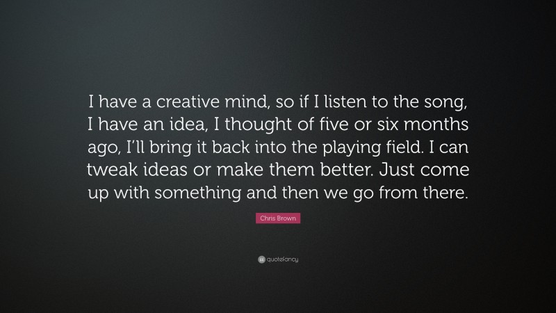 Chris Brown Quote: “I have a creative mind, so if I listen to the song, I have an idea, I thought of five or six months ago, I’ll bring it back into the playing field. I can tweak ideas or make them better. Just come up with something and then we go from there.”