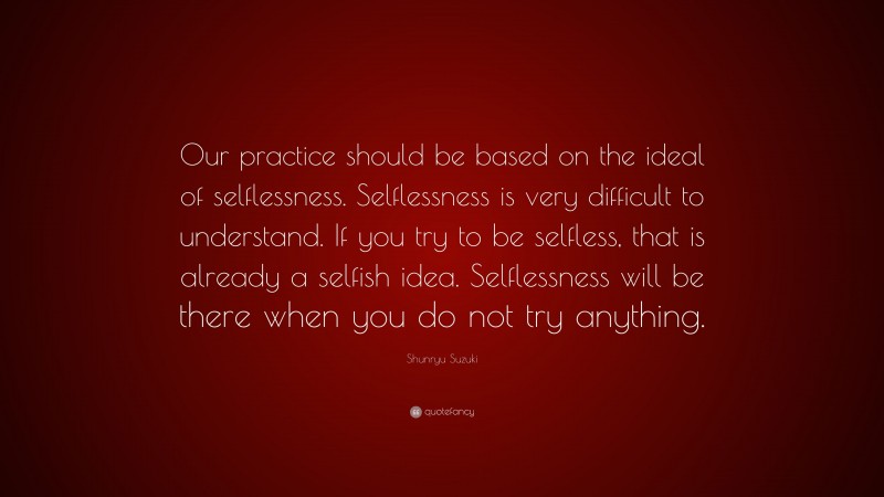 Shunryu Suzuki Quote: “Our practice should be based on the ideal of selflessness. Selflessness is very difficult to understand. If you try to be selfless, that is already a selfish idea. Selflessness will be there when you do not try anything.”