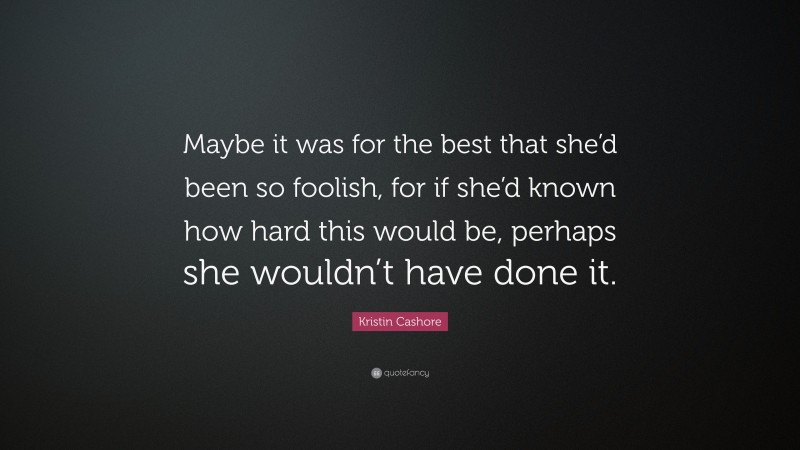 Kristin Cashore Quote: “Maybe it was for the best that she’d been so foolish, for if she’d known how hard this would be, perhaps she wouldn’t have done it.”