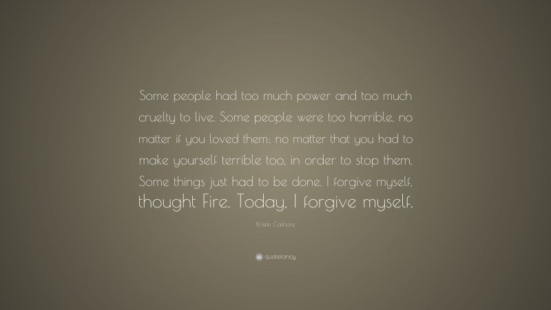 Kristin Cashore Quote: “Some people had too much power and too much cruelty to live. Some people were too horrible, no matter if you loved them; no matter that you had to make yourself terrible too, in order to stop them. Some things just had to be done. I forgive myself, thought Fire. Today, I forgive myself.”