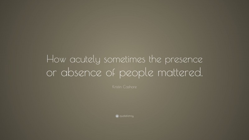 Kristin Cashore Quote: “How acutely sometimes the presence or absence of people mattered.”
