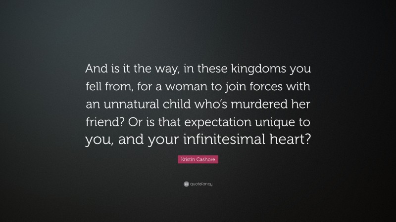 Kristin Cashore Quote: “And is it the way, in these kingdoms you fell from, for a woman to join forces with an unnatural child who’s murdered her friend? Or is that expectation unique to you, and your infinitesimal heart?”