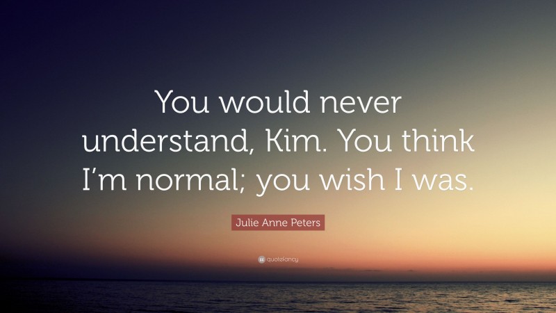 Julie Anne Peters Quote: “You would never understand, Kim. You think I’m normal; you wish I was.”