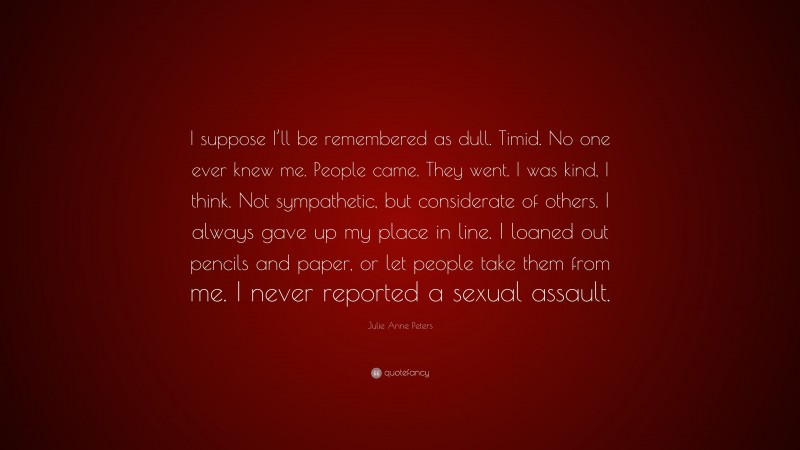 Julie Anne Peters Quote: “I suppose I’ll be remembered as dull. Timid. No one ever knew me. People came. They went. I was kind, I think. Not sympathetic, but considerate of others. I always gave up my place in line. I loaned out pencils and paper, or let people take them from me. I never reported a sexual assault.”