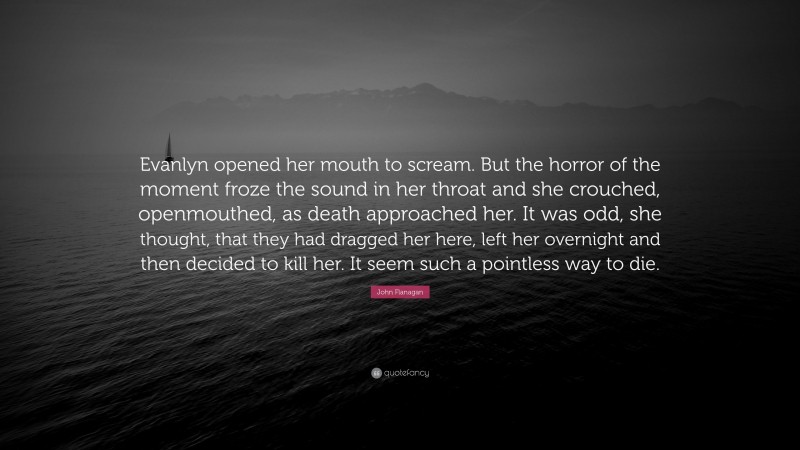 John Flanagan Quote: “Evanlyn opened her mouth to scream. But the horror of the moment froze the sound in her throat and she crouched, openmouthed, as death approached her. It was odd, she thought, that they had dragged her here, left her overnight and then decided to kill her. It seem such a pointless way to die.”