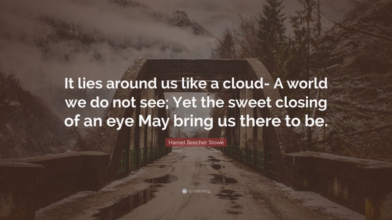 Harriet Beecher Stowe Quote: “It lies around us like a cloud- A world we do not see; Yet the sweet closing of an eye May bring us there to be.”