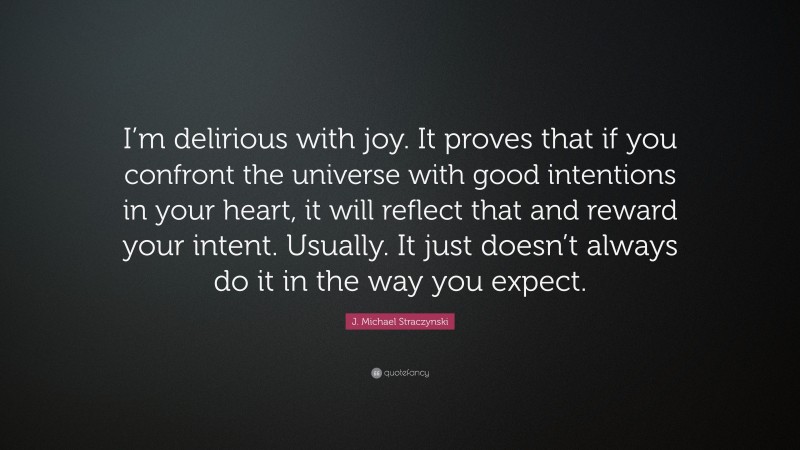 J. Michael Straczynski Quote: “I’m delirious with joy. It proves that if you confront the universe with good intentions in your heart, it will reflect that and reward your intent. Usually. It just doesn’t always do it in the way you expect.”