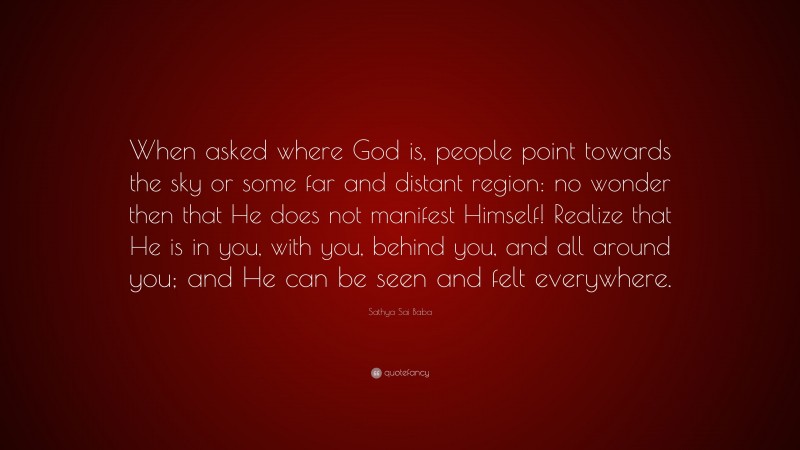 Sathya Sai Baba Quote: “When asked where God is, people point towards the sky or some far and distant region: no wonder then that He does not manifest Himself! Realize that He is in you, with you, behind you, and all around you; and He can be seen and felt everywhere.”