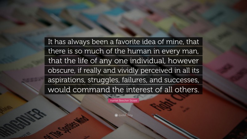Harriet Beecher Stowe Quote: “It has always been a favorite idea of mine, that there is so much of the human in every man, that the life of any one individual, however obscure, if really and vividly perceived in all its aspirations, struggles, failures, and successes, would command the interest of all others.”