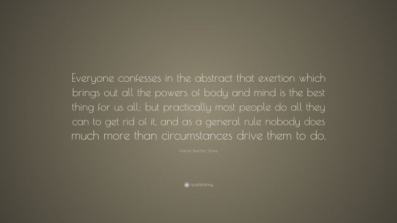 Harriet Beecher Stowe Quote: “Everyone confesses in the abstract that exertion which brings out all the powers of body and mind is the best thing for us all; but practically most people do all they can to get rid of it, and as a general rule nobody does much more than circumstances drive them to do.”