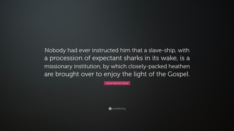 Harriet Beecher Stowe Quote: “Nobody had ever instructed him that a slave-ship, with a procession of expectant sharks in its wake, is a missionary institution, by which closely-packed heathen are brought over to enjoy the light of the Gospel.”