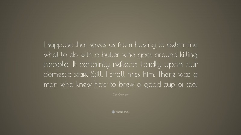 Gail Carriger Quote: “I suppose that saves us from having to determine what to do with a butler who goes around killing people. It certainly reflects badly upon our domestic staff. Still, I shall miss him. There was a man who knew how to brew a good cup of tea.”