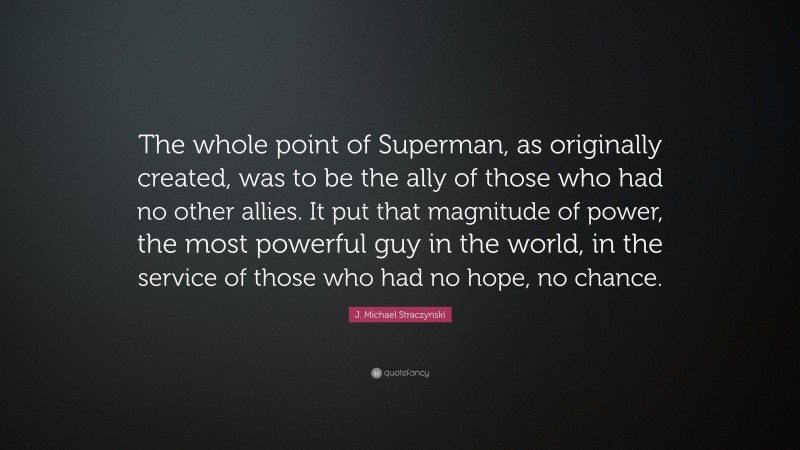 J. Michael Straczynski Quote: “The whole point of Superman, as originally created, was to be the ally of those who had no other allies. It put that magnitude of power, the most powerful guy in the world, in the service of those who had no hope, no chance.”