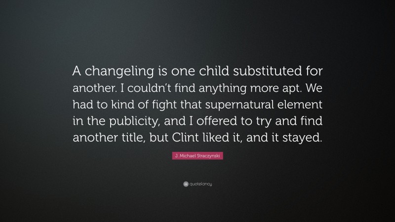 J. Michael Straczynski Quote: “A changeling is one child substituted for another. I couldn’t find anything more apt. We had to kind of fight that supernatural element in the publicity, and I offered to try and find another title, but Clint liked it, and it stayed.”