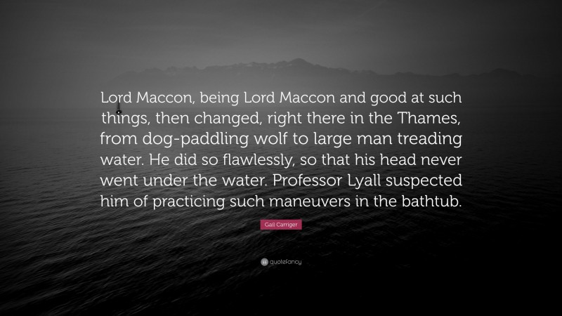 Gail Carriger Quote: “Lord Maccon, being Lord Maccon and good at such things, then changed, right there in the Thames, from dog-paddling wolf to large man treading water. He did so flawlessly, so that his head never went under the water. Professor Lyall suspected him of practicing such maneuvers in the bathtub.”